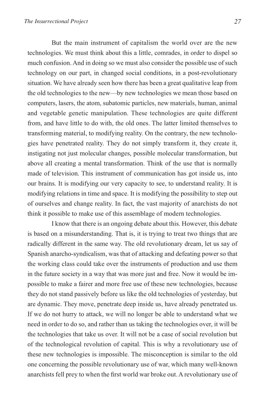 The Insurrectional Project 27

But the main instrument of capitalism the world over are the new
technologies. We must think about this a little, comrades, in order to dispel so
‘much confusion. And in doing so we must also consider the possible use of such
technology on our part, in changed social conditions, in a post-revolutionary
situation. We have already seen how there has been a great qualitative leap from
the old technologies to the new—by new technologies we mean those based on
‘computers, lasers, the atom, subatomic particles, new materials, human, animal
and vegetable genetic manipulation, These technologies are quite different
from, and have little to do with, the old ones. The latter limited themselves to
transforming material, to modifying reality. On the contrary, the new technolo
gies have penetrated reality. They do not simply transform it, they create it,
instigating not just molecular changes, possible molecular transformation, but
above all creating a mental transformation. Think of the use that is normally
‘made of television, This instrument of communication has got inside us, into
‘our brains. It is modifying our very capacity to see, to understand reality. Itis
ty to step out
of ourselves and change reality. In fact, the vast majority of anarchists do not

‘modifying relations in time and space. It is modifying the possibil

 

think it possible to make use of this assemblage of modem technologies.
know that there is an ongoing debate about this. However, this debate

is based on a misunderstanding. That is, itis trying to treat two things that are

 

radically different in the same way. The old revolutionary dream, let us say of
Spanish anarcho-syndicalism, was that of attacking and defeating power so that
the working class could take over the instruments of production and use them
in the future society in a way that was more just and free. Now it would be im-
possible to make a fairer and more free use of these new technologies, because
they do not stand passively before us like the old technologies of yesterday, but
are dynamic, They move, penetrate deep inside us, have already penetrated us.

If we do not hurry to attack, we will no longer be able to understand what we
need in order to do so, and rather than us taking the technologies over, it will be
the technologies that take us over. It will not be a case of social revolution but
of the technological revolution of capital. This is why a revolutionary use of
these new technologies is impossible. The misconception is similar to the old
one concerning the possible revolutionary use of war, which many well-known
anarchists fell prey to when the first world war broke out. A revolutionary use of
